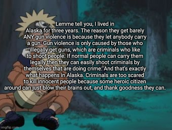 how to easily end gun violence. | Lemme tell you, I lived in Alaska for three years. The reason they get barely ANY gun violence is because they let anybody carry a gun. Gun violence is only caused by those who illegally get guns, which are criminals who like to shoot people. If normal people can carry them legally then they can easily shoot criminals by themselves that are doing crime. And that's exactly what happens in Alaska. Criminals are too scared to kill innocent people because some heroic citizen around can just blow their brains out, and thank goodness they can. | image tagged in naruto hiding | made w/ Imgflip meme maker