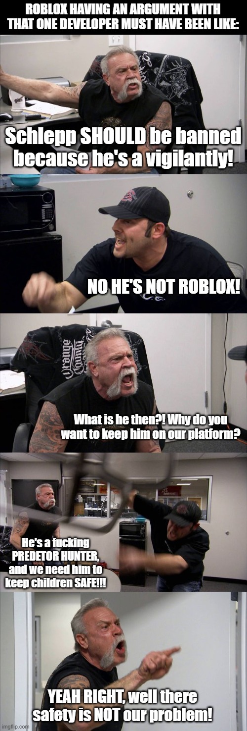#FreeSchlepp | ROBLOX HAVING AN ARGUMENT WITH THAT ONE DEVELOPER MUST HAVE BEEN LIKE:; Schlepp SHOULD be banned because he's a vigilantly! NO HE'S NOT ROBLOX! What is he then?! Why do you want to keep him on our platform? He's a fucking PREDETOR HUNTER, and we need him to keep children SAFE!!! YEAH RIGHT, well there safety is NOT our problem! | image tagged in memes,american chopper argument,roblox | made w/ Imgflip meme maker