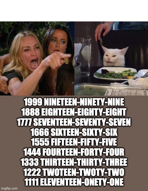 Woman Yelling At Cat | 1999 NINETEEN-NINETY-NINE
1888 EIGHTEEN-EIGHTY-EIGHT
1777 SEVENTEEN-SEVENTY-SEVEN
1666 SIXTEEN-SIXTY-SIX
1555 FIFTEEN-FIFTY-FIVE
1444 FOURTEEN-FORTY-FOUR
1333 THIRTEEN-THIRTY-THREE
1222 TWOTEEN-TWOTY-TWO
1111 ELEVENTEEN-ONETY-ONE | image tagged in memes,woman yelling at cat | made w/ Imgflip meme maker
