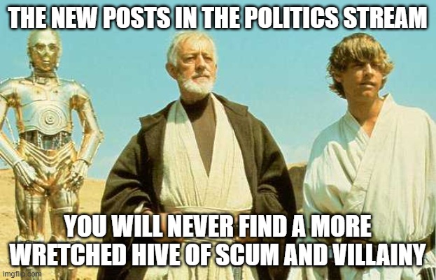 you will never find more wretched hive of scum and villainy | THE NEW POSTS IN THE POLITICS STREAM; YOU WILL NEVER FIND A MORE WRETCHED HIVE OF SCUM AND VILLAINY | image tagged in you will never find more wretched hive of scum and villainy,politics,politics suck | made w/ Imgflip meme maker