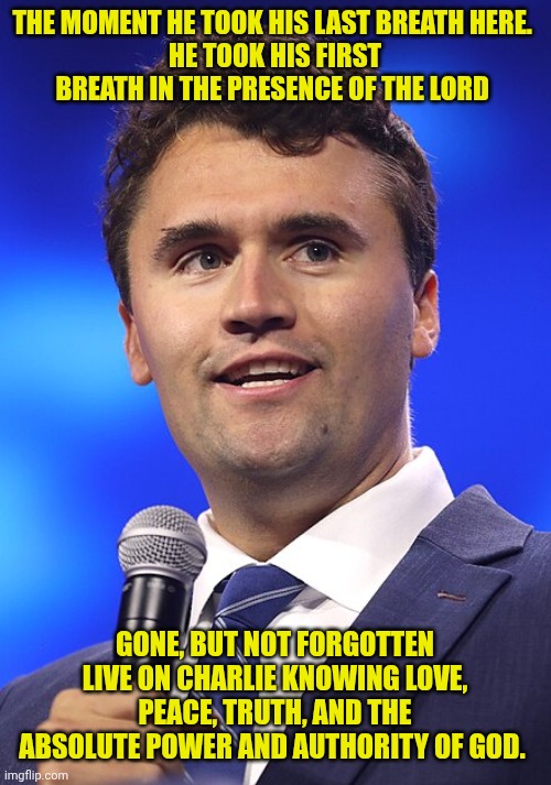 Charlie Kirk | THE MOMENT HE TOOK HIS LAST BREATH HERE. 
HE TOOK HIS FIRST BREATH IN THE PRESENCE OF THE LORD; GONE, BUT NOT FORGOTTEN
LIVE ON CHARLIE KNOWING LOVE, PEACE, TRUTH, AND THE ABSOLUTE POWER AND AUTHORITY OF GOD. | image tagged in charlie kirk | made w/ Imgflip meme maker