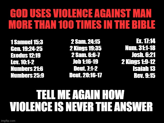 Violence is NEVER the Answer? | GOD USES VIOLENCE AGAINST MAN
 MORE THAN 100 TIMES IN THE BIBLE; Ex. 17:14
Num. 31:1-18
Josh. 6:21
2 Kings 1:9-12
Isaiah 13
Rev. 9:15; 2 Sam. 24:15
2 Kings 19:35
2 Sam. 6:6-7
Job 1:16-19
Deut. 7:1-2
Deut. 20:16-17; 1 Samuel 15:3
Gen. 19:24-25
Exodus 12:19
Lev. 10:1-2
Numbers 21:6
Numbers 25:9; TELL ME AGAIN HOW
 VIOLENCE IS NEVER THE ANSWER | image tagged in god is violent,bible,god is a murderer,jesus is a baby killer,violence is never the answer,man | made w/ Imgflip meme maker