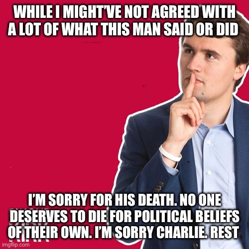 Charlie Kirk I’m sorry | WHILE I MIGHT’VE NOT AGREED WITH A LOT OF WHAT THIS MAN SAID OR DID; I’M SORRY FOR HIS DEATH. NO ONE DESERVES TO DIE FOR POLITICAL BELIEFS OF THEIR OWN. I’M SORRY CHARLIE. REST | image tagged in charlie kirk | made w/ Imgflip meme maker
