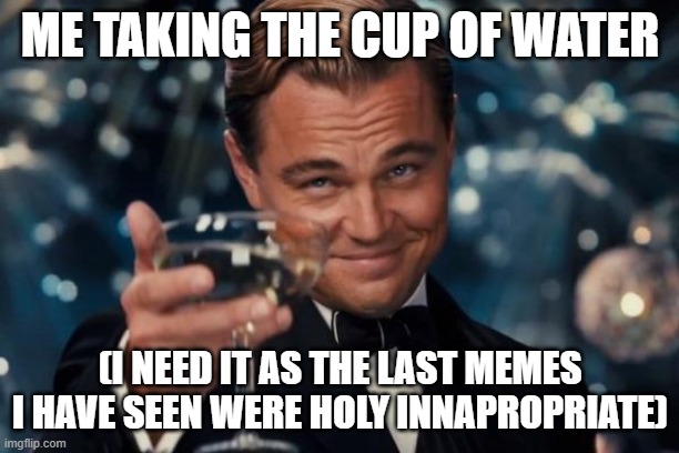 Leonardo Dicaprio Cheers Meme | ME TAKING THE CUP OF WATER (I NEED IT AS THE LAST MEMES I HAVE SEEN WERE HOLY INNAPROPRIATE) | image tagged in memes,leonardo dicaprio cheers | made w/ Imgflip meme maker