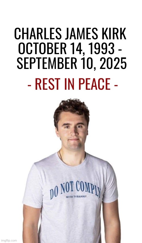 TPUSA  and his legacy will live on… | CHARLES JAMES KIRK 
OCTOBER 14, 1993 - 
SEPTEMBER 10, 2025; - REST IN PEACE - | image tagged in political meme,charlie kirk,rest in peace,tribute | made w/ Imgflip meme maker