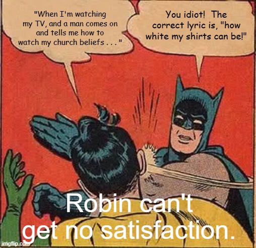 Batman Slapping Robin Satisfaction | "When I'm watching my TV, and a man comes on and tells me how to watch my church beliefs . . . "; You idiot!  The correct lyric is, "how white my shirts can be!"; Robin can't get no satisfaction. | image tagged in memes,batman slapping robin,i can't get no satisfaction,the rolling stones,misheard lyrics | made w/ Imgflip meme maker
