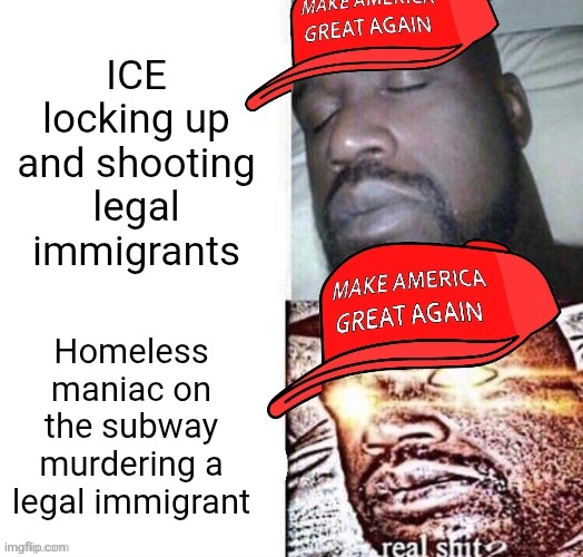 Both ICE and a homeless maniac have no right to harm innocent legal immigrants | ICE locking up and shooting legal immigrants; Homeless maniac on the subway murdering a legal immigrant | image tagged in maga shaq i sleep real shit,ice,immigrants,murder,conservative hypocrisy | made w/ Imgflip meme maker