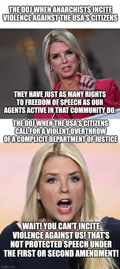 RIP Charlie Kirk, and may justice for you proceed faster than the prosecution of Epstein's clients has. | THE DOJ WHEN ANARCHISTS INCITE VIOLENCE AGAINST THE USA'S CITIZENS; THEY HAVE JUST AS MANY RIGHTS TO FREEDOM OF SPEECH AS OUR AGENTS ACTIVE IN THAT COMMUNITY DO. THE DOJ WHEN THE USA'S CITIZENS CALL FOR A VIOLENT OVERTHROW OF A COMPLICIT DEPARTMENT OF JUSTICE; WAIT! YOU CAN'T INCITE VIOLENCE AGAINST US! THAT'S NOT PROTECTED SPEECH UNDER THE FIRST OR SECOND AMENDMENT! | image tagged in blank white template,pam bondi,pam bondi mouth wide open trump sucks,charlie kirk,assassination | made w/ Imgflip meme maker