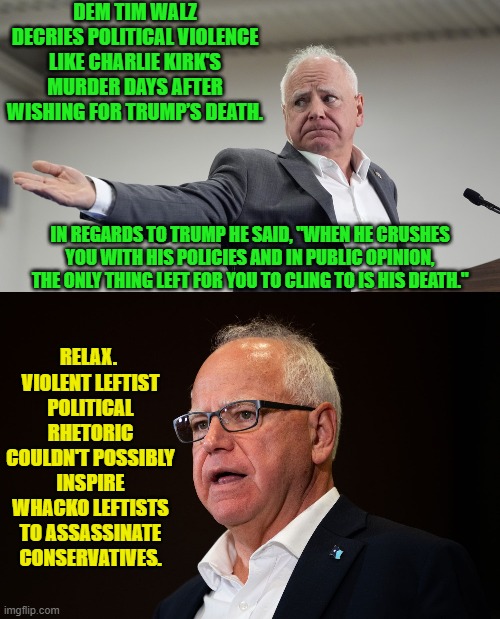 Leftists are the best incentive to remained armed at all time. | DEM TIM WALZ DECRIES POLITICAL VIOLENCE LIKE CHARLIE KIRK'S MURDER DAYS AFTER WISHING FOR TRUMP’S DEATH. IN REGARDS TO TRUMP HE SAID, "WHEN HE CRUSHES YOU WITH HIS POLICIES AND IN PUBLIC OPINION, THE ONLY THING LEFT FOR YOU TO CLING TO IS HIS DEATH."; RELAX.  VIOLENT LEFTIST POLITICAL RHETORIC COULDN'T POSSIBLY INSPIRE WHACKO LEFTISTS TO ASSASSINATE CONSERVATIVES. | image tagged in yep | made w/ Imgflip meme maker
