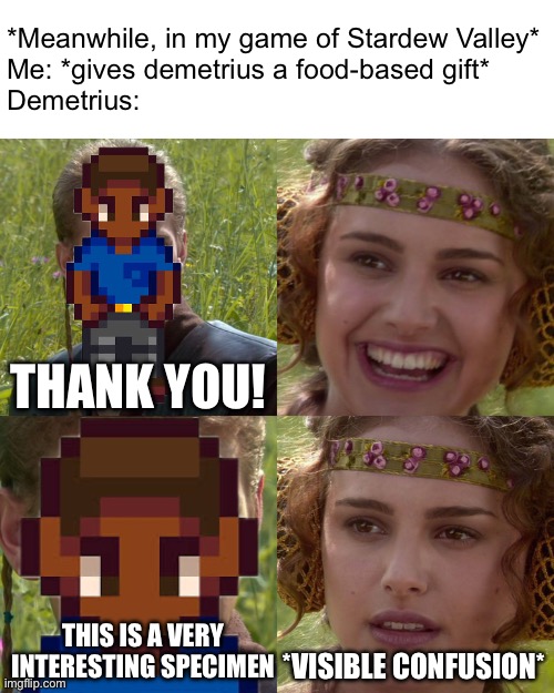 food is for eating, not for science | *Meanwhile, in my game of Stardew Valley*
Me: *gives demetrius a food-based gift*
Demetrius:; THANK YOU! *VISIBLE CONFUSION*; THIS IS A VERY INTERESTING SPECIMEN | image tagged in stardew valley | made w/ Imgflip meme maker