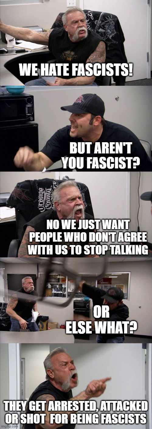 American Chopper Argument | WE HATE FASCISTS! BUT AREN'T YOU FASCIST? NO WE JUST WANT PEOPLE WHO DON'T AGREE WITH US TO STOP TALKING; OR ELSE WHAT? THEY GET ARRESTED, ATTACKED OR SHOT  FOR BEING FASCISTS | image tagged in memes,american chopper argument | made w/ Imgflip meme maker