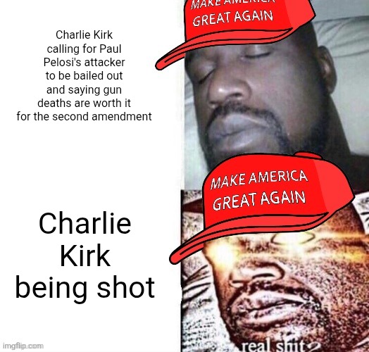 Charlie Kirk defended violence a lot of the time but now you cry foul over him getting a taste of his own medicine | Charlie Kirk calling for Paul Pelosi's attacker to be bailed out and saying gun deaths are worth it for the second amendment; Charlie Kirk being shot | image tagged in maga shaq i sleep real shit,charlie kirk,guns,gun violence,conservative hypocrisy | made w/ Imgflip meme maker