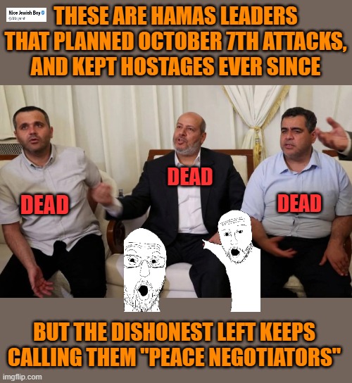 Terrorist leaders are not "peace negotiators" | THESE ARE HAMAS LEADERS THAT PLANNED OCTOBER 7TH ATTACKS, AND KEPT HOSTAGES EVER SINCE; DEAD; DEAD; DEAD; BUT THE DISHONEST LEFT KEEPS CALLING THEM "PEACE NEGOTIATORS" | image tagged in hamas,qatar,israel | made w/ Imgflip meme maker