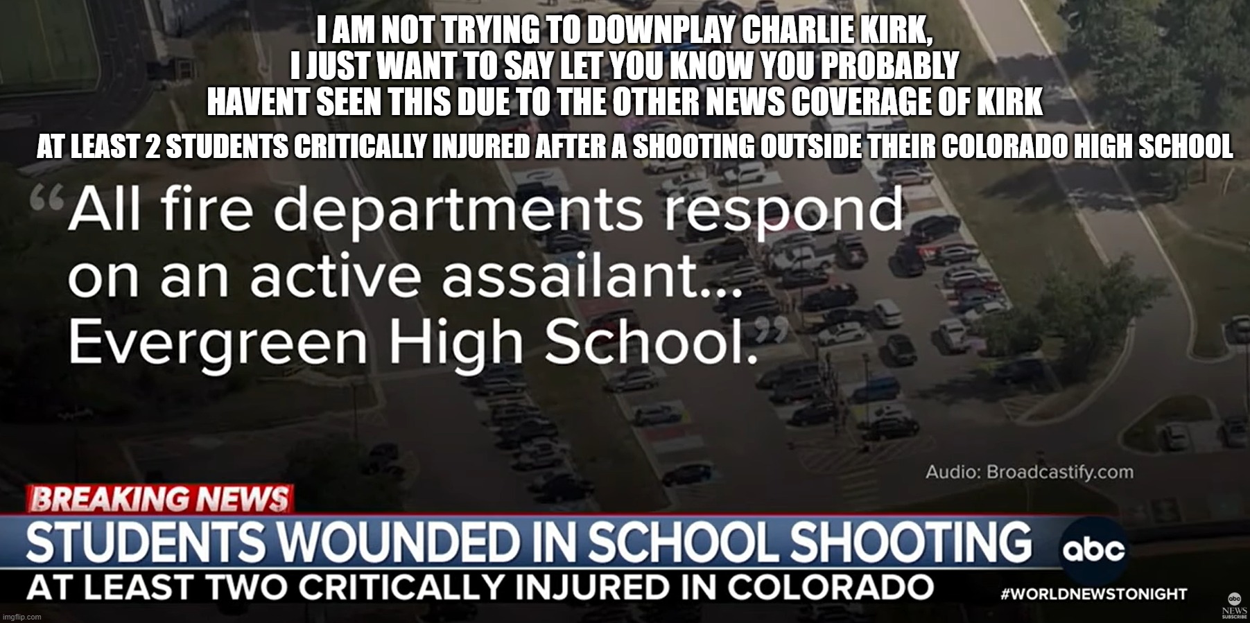 Incase you havent seen | I AM NOT TRYING TO DOWNPLAY CHARLIE KIRK, I JUST WANT TO SAY LET YOU KNOW YOU PROBABLY HAVENT SEEN THIS DUE TO THE OTHER NEWS COVERAGE OF KIRK; AT LEAST 2 STUDENTS CRITICALLY INJURED AFTER A SHOOTING OUTSIDE THEIR COLORADO HIGH SCHOOL | made w/ Imgflip meme maker
