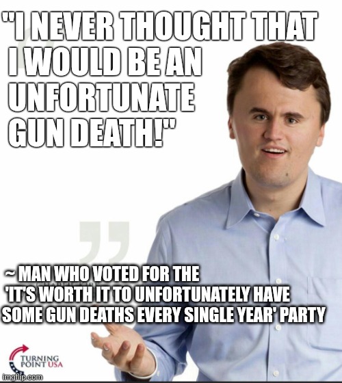 Charlie Kirk Small Face | "I NEVER THOUGHT THAT 
 I WOULD BE AN
 UNFORTUNATE 
 GUN DEATH!"; ~ MAN WHO VOTED FOR THE
 'IT'S WORTH IT TO UNFORTUNATELY HAVE SOME GUN DEATHS EVERY SINGLE YEAR' PARTY | image tagged in charlie kirk small face | made w/ Imgflip meme maker