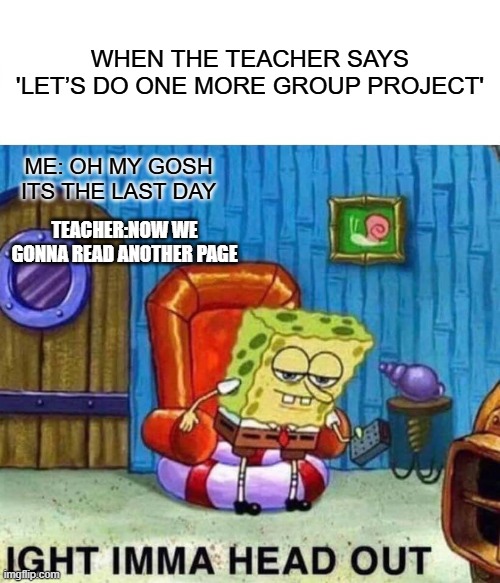 Spongebob Ight Imma Head Out | WHEN THE TEACHER SAYS 'LET’S DO ONE MORE GROUP PROJECT'; ME: OH MY GOSH ITS THE LAST DAY; TEACHER:NOW WE GONNA READ ANOTHER PAGE | image tagged in memes,spongebob ight imma head out | made w/ Imgflip meme maker