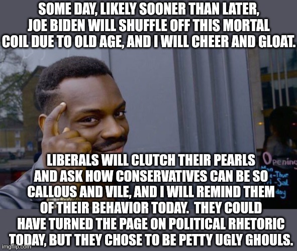 what happens when the moderate middle fails to hold? | SOME DAY, LIKELY SOONER THAN LATER, JOE BIDEN WILL SHUFFLE OFF THIS MORTAL COIL DUE TO OLD AGE, AND I WILL CHEER AND GLOAT. LIBERALS WILL CLUTCH THEIR PEARLS AND ASK HOW CONSERVATIVES CAN BE SO CALLOUS AND VILE, AND I WILL REMIND THEM OF THEIR BEHAVIOR TODAY.  THEY COULD HAVE TURNED THE PAGE ON POLITICAL RHETORIC TODAY, BUT THEY CHOSE TO BE PETTY UGLY GHOULS. | image tagged in roll safe think about it | made w/ Imgflip meme maker