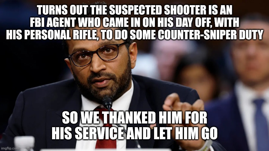Kash was a good man, but the NSA threats got to him | TURNS OUT THE SUSPECTED SHOOTER IS AN FBI AGENT WHO CAME IN ON HIS DAY OFF, WITH HIS PERSONAL RIFLE, TO DO SOME COUNTER-SNIPER DUTY; SO WE THANKED HIM FOR HIS SERVICE AND LET HIM GO | image tagged in kash patel | made w/ Imgflip meme maker