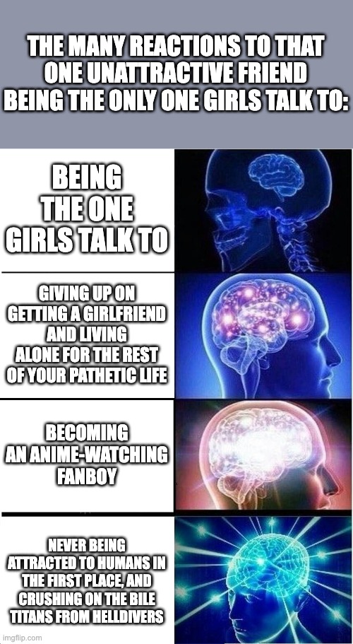 Expanding Brain Meme | THE MANY REACTIONS TO THAT ONE UNATTRACTIVE FRIEND BEING THE ONLY ONE GIRLS TALK TO:; BEING THE ONE GIRLS TALK TO; GIVING UP ON GETTING A GIRLFRIEND AND LIVING ALONE FOR THE REST OF YOUR PATHETIC LIFE; BECOMING AN ANIME-WATCHING FANBOY; NEVER BEING ATTRACTED TO HUMANS IN THE FIRST PLACE, AND CRUSHING ON THE BILE TITANS FROM HELLDIVERS | image tagged in memes,expanding brain | made w/ Imgflip meme maker