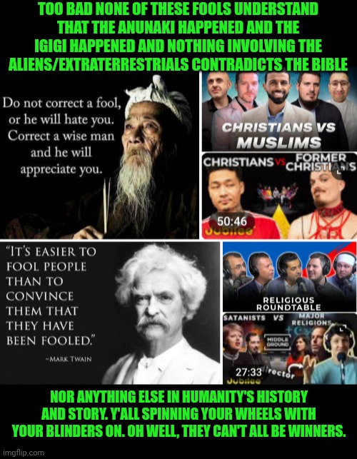 Funny | TOO BAD NONE OF THESE FOOLS UNDERSTAND THAT THE ANUNAKI HAPPENED AND THE IGIGI HAPPENED AND NOTHING INVOLVING THE ALIENS/EXTRATERRESTRIALS CONTRADICTS THE BIBLE; NOR ANYTHING ELSE IN HUMANITY'S HISTORY AND STORY. Y'ALL SPINNING YOUR WHEELS WITH YOUR BLINDERS ON. OH WELL, THEY CAN'T ALL BE WINNERS. | image tagged in funny,god religion universe,religion,debate,discussion,discord moderator | made w/ Imgflip meme maker