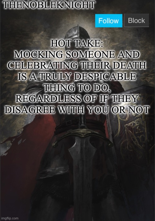 TheNobleKnight announcement template | HOT TAKE:
MOCKING SOMEONE AND CELEBRATING THEIR DEATH IS A TRULY DESPICABLE THING TO DO, REGARDLESS OF IF THEY DISAGREE WITH YOU OR NOT | image tagged in thenobleknight announcement template | made w/ Imgflip meme maker