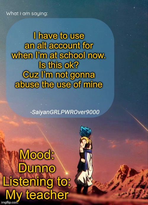 SayianGRLPWROver9000's NEW Announcement page | I have to use an alt account for when I’m at school now.
Is this ok?
Cuz I’m not gonna abuse the use of mine; Mood: Dunno
Listening to: My teacher | image tagged in sayiangrlpwrover9000's new announcement page | made w/ Imgflip meme maker