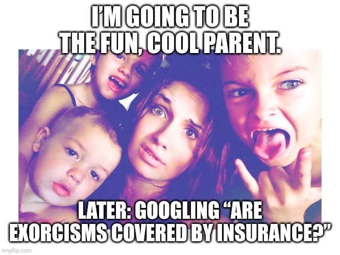 Help! | I’M GOING TO BE THE FUN, COOL PARENT. LATER: GOOGLING “ARE EXORCISMS COVERED BY INSURANCE?” | image tagged in help | made w/ Imgflip meme maker