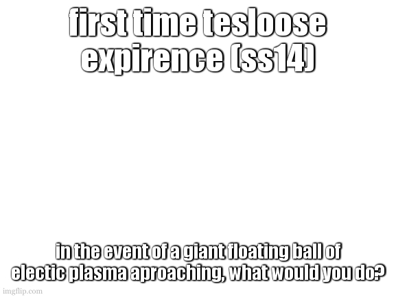 average incompitent engi experience. 1/2 days? i dont even know amymore :sobbing: | first time tesloose expirence (ss14); in the event of a giant floating ball of electic plasma aproaching, what would you do? | image tagged in dw ill think about making a template on saturday,that is if im not blasting breach in my ears,or so invested into dnd | made w/ Imgflip meme maker