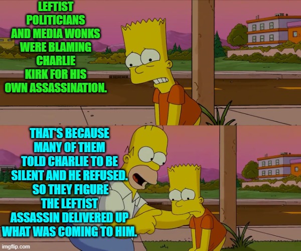 Pretty much their 'thinking', yes. | LEFTIST POLITICIANS AND MEDIA WONKS WERE BLAMING CHARLIE KIRK FOR HIS OWN ASSASSINATION. THAT'S BECAUSE MANY OF THEM TOLD CHARLIE TO BE SILENT AND HE REFUSED.  SO THEY FIGURE THE LEFTIST ASSASSIN DELIVERED UP WHAT WAS COMING TO HIM. | image tagged in worst day of my life | made w/ Imgflip meme maker