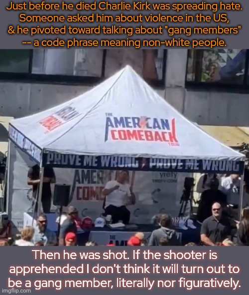 Turning Point USA was a one man show | Just before he died Charlie Kirk was spreading hate.
Someone asked him about violence in the US,
& he pivoted toward talking about "gang members"
-- a code phrase meaning non-white people. Then he was shot. If the shooter is apprehended I don't think it will turn out to
be a gang member, literally nor figuratively. | image tagged in charlie kirk,gun violence,second amendment,assassin,conservative | made w/ Imgflip meme maker