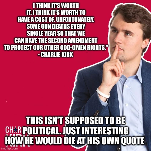 Sick sick world | I THINK IT'S WORTH IT. I THINK IT'S WORTH TO HAVE A COST OF, UNFORTUNATELY, SOME GUN DEATHS EVERY SINGLE YEAR SO THAT WE CAN HAVE THE SECOND AMENDMENT TO PROTECT OUR OTHER GOD-GIVEN RIGHTS."
- CHARLIE KIRK; THIS ISN’T SUPPOSED TO BE POLITICAL. JUST INTERESTING HOW HE WOULD DIE AT HIS OWN QUOTE | image tagged in charlie kirk | made w/ Imgflip meme maker
