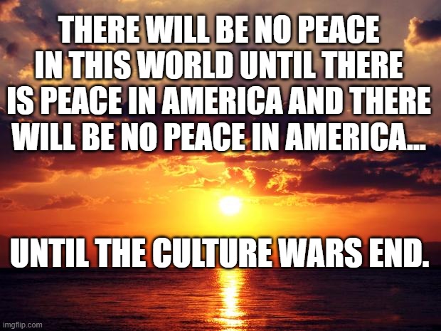 Sunset | THERE WILL BE NO PEACE IN THIS WORLD UNTIL THERE IS PEACE IN AMERICA AND THERE WILL BE NO PEACE IN AMERICA... UNTIL THE CULTURE WARS END. | image tagged in sunset | made w/ Imgflip meme maker