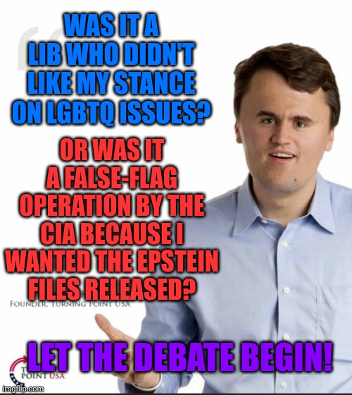 False flag? | WAS IT A LIB WHO DIDN'T LIKE MY STANCE ON LGBTQ ISSUES? OR WAS IT A FALSE-FLAG OPERATION BY THE CIA BECAUSE I WANTED THE EPSTEIN FILES RELEASED? LET THE DEBATE BEGIN! | image tagged in charlie kirk small face | made w/ Imgflip meme maker