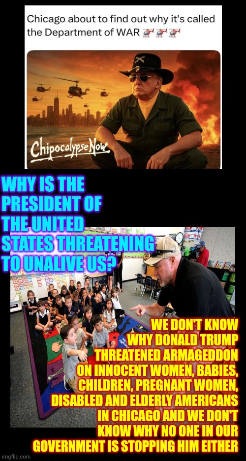 OUR Taxes Pay For OUR Military & OUR Government & OUR Constitution GUARANTEES NEITHER WILL BE USED AGAINST US! | WHY IS THE PRESIDENT OF THE UNITED STATES THREATENING TO UNALIVE US? WE DON'T KNOW
WHY DONALD TRUMP
THREATENED ARMAGEDDON
ON INNOCENT WOMEN, BABIES,
CHILDREN, PREGNANT WOMEN,
DISABLED AND ELDERLY AMERICANS IN CHICAGO AND WE DON'T KNOW WHY NO ONE IN OUR GOVERNMENT IS STOPPING HIM EITHER | image tagged in memes,terrorism,trump is a war monger,trump is a terrorist,nazis,maga | made w/ Imgflip meme maker
