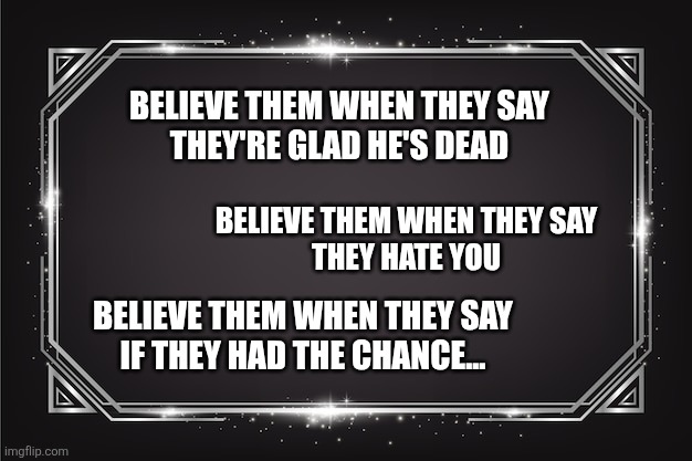BELIEVE THEM WHEN THEY SAY
THEY'RE GLAD HE'S DEAD; BELIEVE THEM WHEN THEY SAY
THEY HATE YOU; BELIEVE THEM WHEN THEY SAY
IF THEY HAD THE CHANCE... | image tagged in funny memes | made w/ Imgflip meme maker