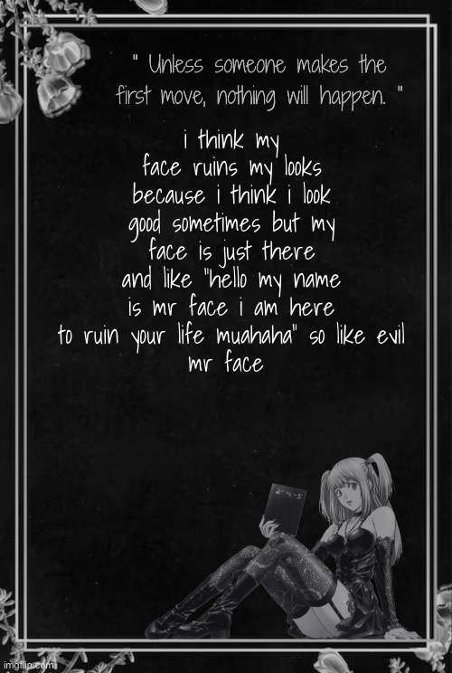 Moons Misa Temp | i think my face ruins my looks because i think i look good sometimes but my face is just there and like "hello my name is mr face i am here to ruin your life muahaha" so like evil
mr face | image tagged in moons misa temp | made w/ Imgflip meme maker