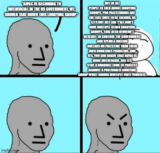 If hypocracy dies, Pro Palestinianism dies. | OUT OF ALL PEOPLE TO TALK ABOUT LOBBYING GROUPS, PRO PALESTINIANS ARE THE LAST ONES TO BE TALKING, AS LETS NOT ACT LIKE Y'ALL DON'T HAVE MULTIPLE OTHER LOBBYING GROUPS, THAT ALSO WOULDN'T HESITATE TO CONTROL THE GOVERNMENT AND SPEND A MILLION DOLLARS ON PALESTINE THAN THEIR OWN COUNTRIES PROBLEMS, AND YES, YOU CAN ARGUE THAT AIPAC IS MORE INFLUENTIAL, BUT ITS STILL A HORRIBLE LOOK TO PROTEST AGAINST A PRO ISRAELI LOBBYING GROUP WHILE HAVING MULTIPLE ONES YOURSELF. "AIPAC IS BECOMING TO INFLUENCIAL IN THE US GOVERNMENT, WE SHOULD TAKE DOWN THIS LOBBYING GROUP." | image tagged in npc meme,hypocrisy,lobbying groups,anti zionist stupidity | made w/ Imgflip meme maker