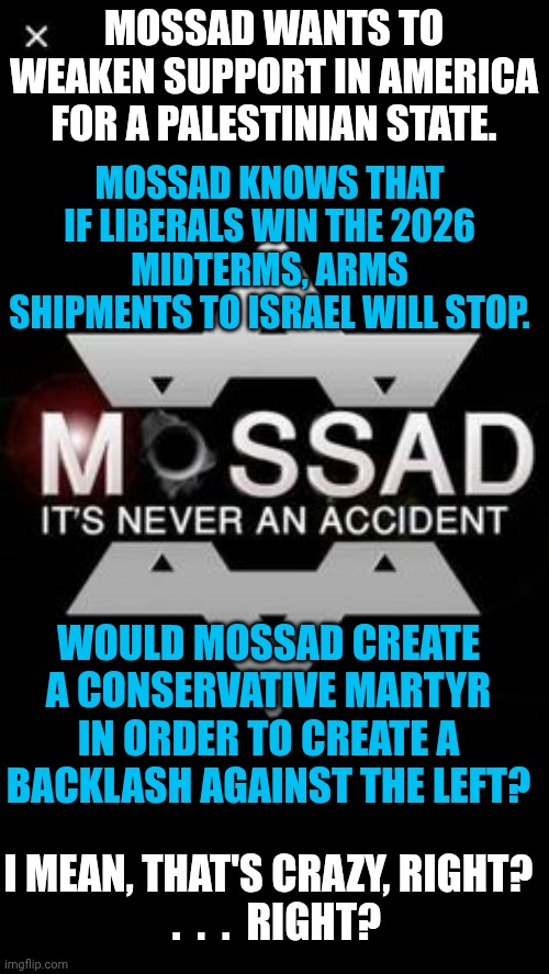 Food for Thought | MOSSAD WANTS TO WEAKEN SUPPORT IN AMERICA FOR A PALESTINIAN STATE. MOSSAD KNOWS THAT IF LIBERALS WIN THE 2026 MIDTERMS, ARMS SHIPMENTS TO ISRAEL WILL STOP. WOULD MOSSAD CREATE A CONSERVATIVE MARTYR IN ORDER TO CREATE A BACKLASH AGAINST THE LEFT? I MEAN, THAT'S CRAZY, RIGHT?
  .  .  .  RIGHT? | image tagged in mossad,israel,charlie,deep state | made w/ Imgflip meme maker