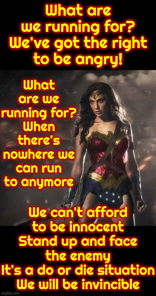 WE ARE INVINCIBLE AND WE'VE GOT THE RIGHT TO BE ANGRY! | What are we running for?

When there's nowhere we can run to anymore; What are we running for?

We've got the right to be angry! We can't afford to be innocent
Stand up and face the enemy
It's a do or die situation
We will be invincible | image tagged in badass wonder woman,we've got the right to be angry,women's rights,strong women,memes,invincible | made w/ Imgflip meme maker