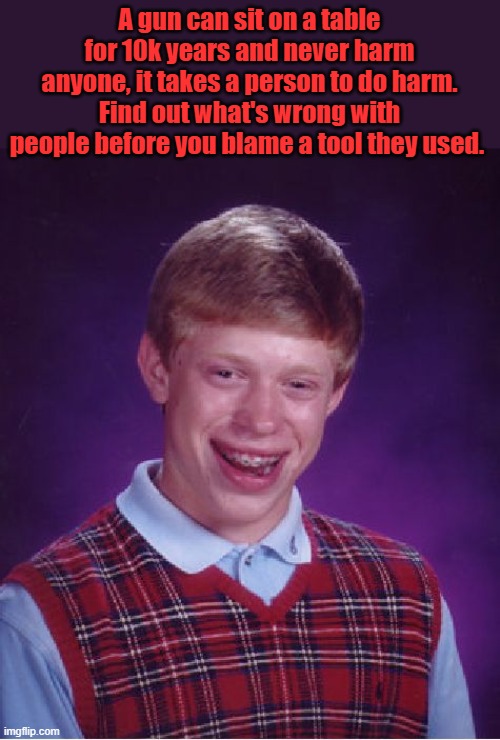 Twisted Liberal mind gets everything wrong. Thier thought process is messed up. Get rid of gun they'll use a Knief ask the girl | A gun can sit on a table for 10k years and never harm anyone, it takes a person to do harm. Find out what's wrong with people before you blame a tool they used. | image tagged in memes,bad luck brian | made w/ Imgflip meme maker