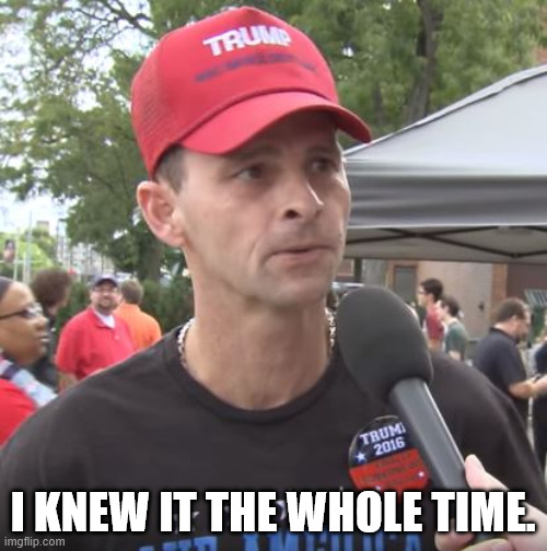 Trump supporter | I KNEW IT THE WHOLE TIME. | image tagged in trump supporter | made w/ Imgflip meme maker