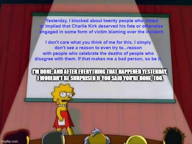 This was the last straw. | Yesterday, I blocked about twenty people who stated or implied that Charlie Kirk deserved his fate or otherwise 
engaged in some form of victim blaming over the incident. I don't care what you think of me for this. I simply
don't see a reason to even try to...reason with people who celebrate the deaths of people who disagree with them. If that makes me a bad person, so be it. I'M DONE. AND AFTER EVERYTHING THAT HAPPENED YESTERDAY, 
I WOULDN'T BE SURPRISED IF YOU SAID YOU'RE DONE, TOO. | image tagged in lisa simpson's presentation,charlie kirk,stupid liberals,victim blaming,disgusting | made w/ Imgflip meme maker