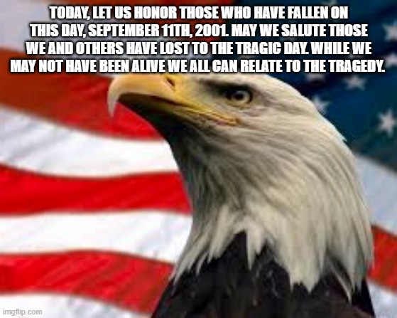 happy patriot day | TODAY, LET US HONOR THOSE WHO HAVE FALLEN ON THIS DAY, SEPTEMBER 11TH, 2001. MAY WE SALUTE THOSE WE AND OTHERS HAVE LOST TO THE TRAGIC DAY. WHILE WE MAY NOT HAVE BEEN ALIVE WE ALL CAN RELATE TO THE TRAGEDY. | image tagged in murica patriotic eagle | made w/ Imgflip meme maker