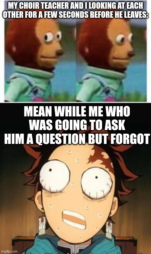 It was akward lmao | MY CHOIR TEACHER AND I LOOKING AT EACH OTHER FOR A FEW SECONDS BEFORE HE LEAVES:; MEAN WHILE ME WHO WAS GOING TO ASK HIM A QUESTION BUT FORGOT | image tagged in side eye teddy,demon slayer tanjiro shocked | made w/ Imgflip meme maker