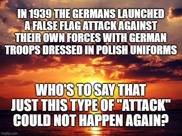 Sunset | IN 1939 THE GERMANS LAUNCHED A FALSE FLAG ATTACK AGAINST THEIR OWN FORCES WITH GERMAN TROOPS DRESSED IN POLISH UNIFORMS; WHO'S TO SAY THAT JUST THIS TYPE OF "ATTACK" COULD NOT HAPPEN AGAIN? | image tagged in sunset | made w/ Imgflip meme maker