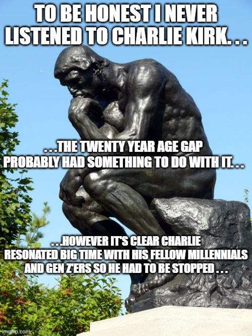 Perhaps Kirk swaying members of his generation and the current generations made certain people panic. | TO BE HONEST I NEVER LISTENED TO CHARLIE KIRK. . . . . .THE TWENTY YEAR AGE GAP PROBABLY HAD SOMETHING TO DO WITH IT. . . . . .HOWEVER IT'S CLEAR CHARLIE RESONATED BIG TIME WITH HIS FELLOW MILLENNIALS AND GEN Z'ERS SO HE HAD TO BE STOPPED . . . | image tagged in the thinker,charlie kirk,rip,politics,political meme | made w/ Imgflip meme maker