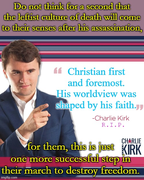 Don't be surprised when their violence escalates, the Summer of Mostly Peaceful Riots only got worse. | Do not think for a second that the leftist culture of death will come to their senses after his assassination, Christian first and foremost. His worldview was shaped by his faith. R.I.P. for them, this is just one more successful step in their march to destroy freedom. | image tagged in turning point usa | made w/ Imgflip meme maker
