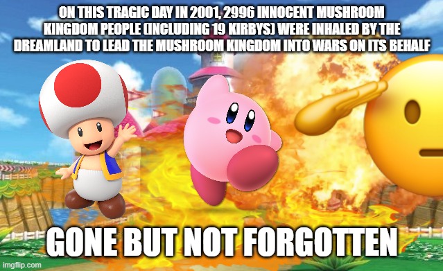 RIP to All the Mushroom Kingdom People That Died on 9/11 So That the Dreamland Could Lead it Into Wars. Gone But Not Forgotten | ON THIS TRAGIC DAY IN 2001, 2996 INNOCENT MUSHROOM KINGDOM PEOPLE (INCLUDING 19 KIRBYS) WERE INHALED BY THE DREAMLAND TO LEAD THE MUSHROOM KINGDOM INTO WARS ON ITS BEHALF; GONE BUT NOT FORGOTTEN | image tagged in mushroom kingdom explosion,toad,kirby,israel,america,9/11 | made w/ Imgflip meme maker