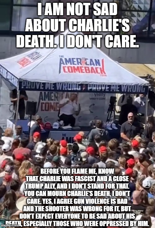 I'm not celebrating, I'm not mourning. All I'm saying is that I don't cry over fascists. I do feel bad for his family tho. | I AM NOT SAD ABOUT CHARLIE'S DEATH. I DON'T CARE. BEFORE YOU FLAME ME, KNOW THAT CHARLIE WAS FASCIST AND A CLOSE TRUMP ALLY, AND I DON'T STAND FOR THAT. YOU CAN MOURN CHARLIE'S DEATH, I DON'T CARE. YES, I AGREE GUN VIOLENCE IS BAD AND THE SHOOTER WAS WRONG FOR IT, BUT DON'T EXPECT EVERYONE TO BE SAD ABOUT HIS DEATH, ESPECIALLY THOSE WHO WERE OPPRESSED BY HIM. | image tagged in charlie kirk shot,charlie kirk,anti fascism | made w/ Imgflip meme maker