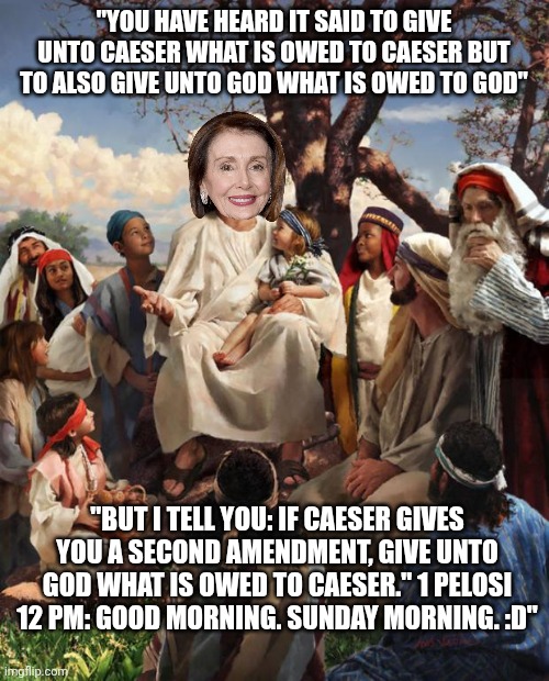 She should really stick to turning wine into water | "YOU HAVE HEARD IT SAID TO GIVE UNTO CAESER WHAT IS OWED TO CAESER BUT TO ALSO GIVE UNTO GOD WHAT IS OWED TO GOD"; "BUT I TELL YOU: IF CAESER GIVES YOU A SECOND AMENDMENT, GIVE UNTO GOD WHAT IS OWED TO CAESER." 1 PELOSI 12 PM: GOOD MORNING. SUNDAY MORNING. :D" | image tagged in story time jesus,nancy pelosi,2nd amendment,politicians,go home youre drunk | made w/ Imgflip meme maker